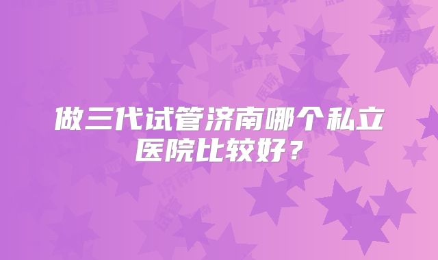 做三代试管济南哪个私立医院比较好?