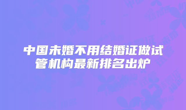 中国未婚不用结婚证做试管机构最新排名出炉