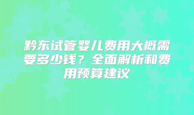 黔东试管婴儿费用大概需要多少钱?全面解析和费用预算建议