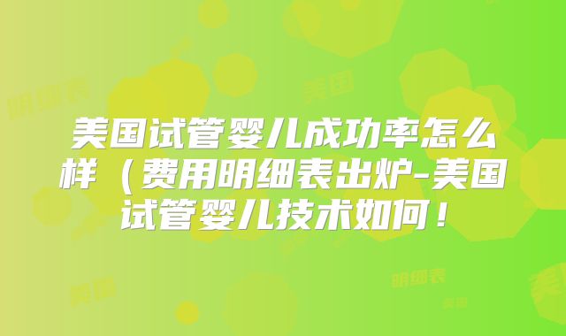 美国试管婴儿成功率怎么样(费用明细表出炉-美国试管婴儿技术如何!