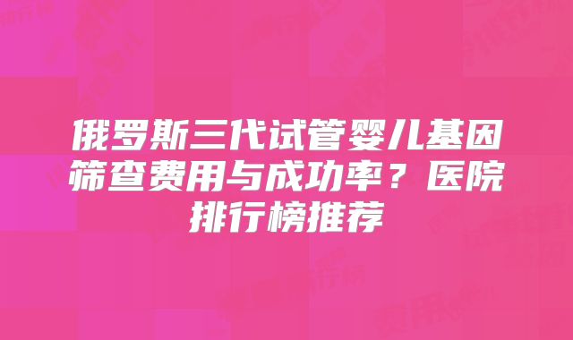 俄罗斯三代试管婴儿基因筛查费用与成功率？医院排行榜推荐
