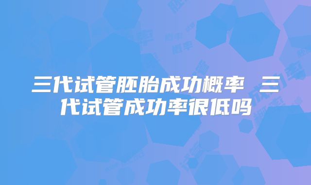 三代试管胚胎成功概率 三代试管成功率很低吗