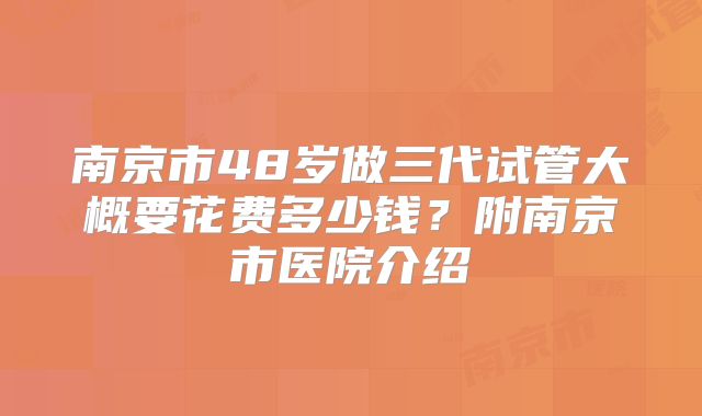 南京市48岁做三代试管大概要花费多少钱？附南京市医院介绍