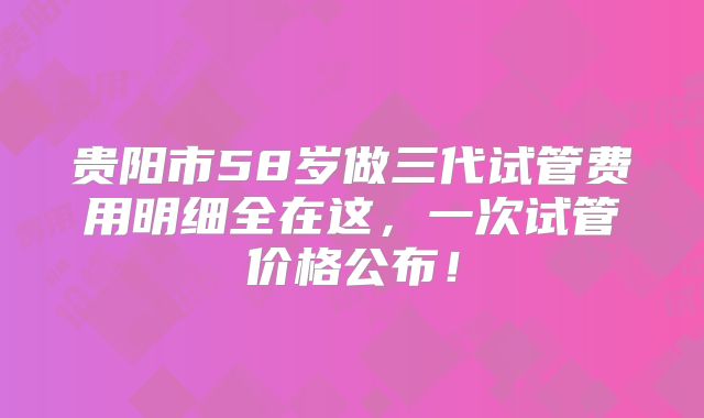 贵阳市58岁做三代试管费用明细全在这，一次试管价格公布！