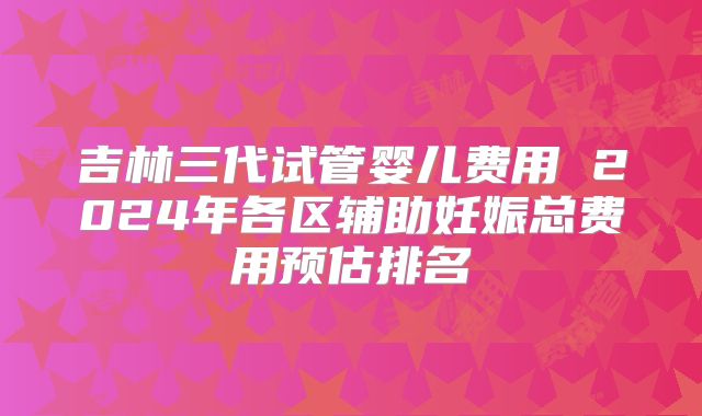 吉林三代试管婴儿费用 2024年各区辅助妊娠总费用预估排名