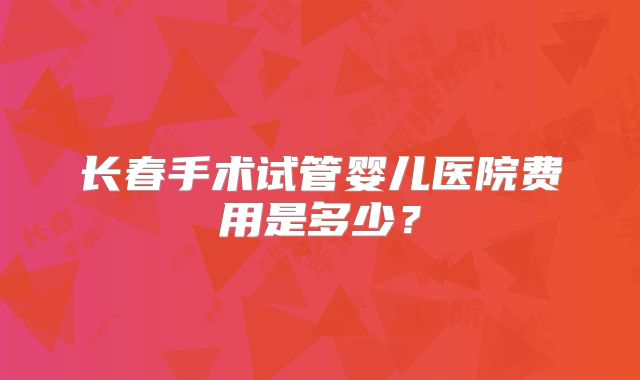长春手术试管婴儿医院费用是多少？