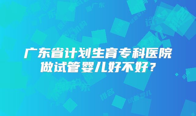 广东省计划生育专科医院做试管婴儿好不好？