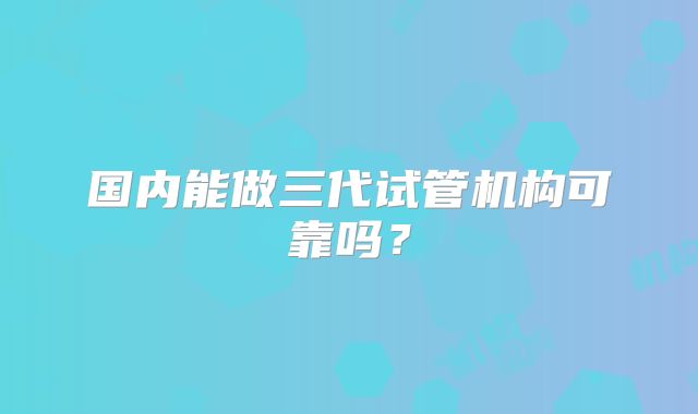 国内能做三代试管机构可靠吗?