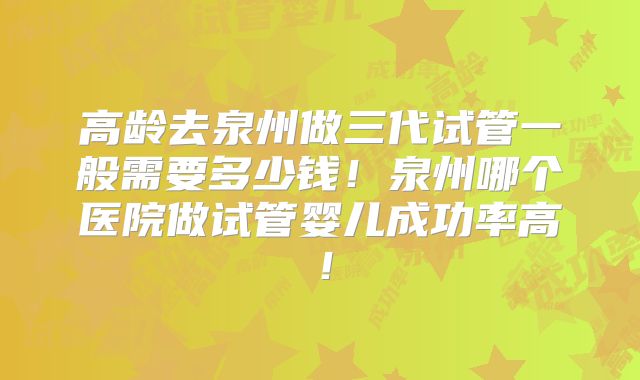 高龄去泉州做三代试管一般需要多少钱！泉州哪个医院做试管婴儿成功率高！