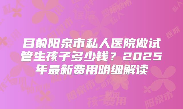 目前阳泉市私人医院做试管生孩子多少钱?2025年最新费用明细解读