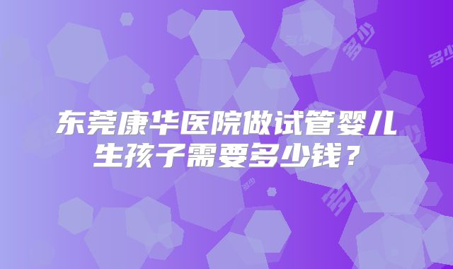 东莞康华医院做试管婴儿生孩子需要多少钱？