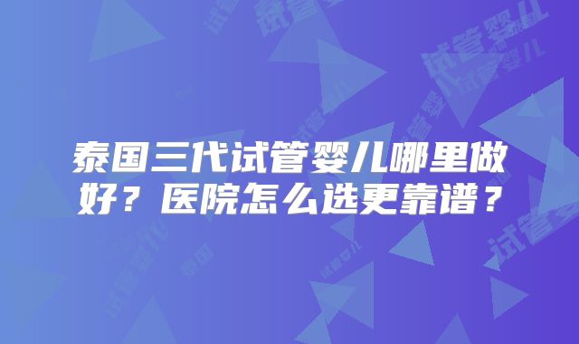 泰国三代试管婴儿哪里做好？医院怎么选更靠谱？