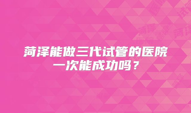 菏泽能做三代试管的医院一次能成功吗？