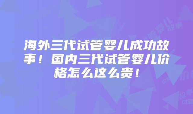 海外三代试管婴儿成功故事！国内三代试管婴儿价格怎么这么贵！
