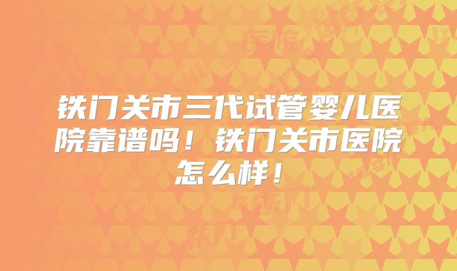 铁门关市三代试管婴儿医院靠谱吗！铁门关市医院怎么样！