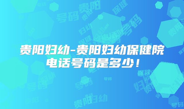 贵阳妇幼-贵阳妇幼保健院电话号码是多少！