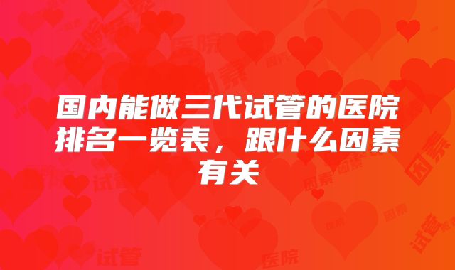 国内能做三代试管的医院排名一览表，跟什么因素有关