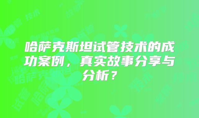 哈萨克斯坦试管技术的成功案例，真实故事分享与分析？