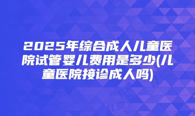 2025年综合成人儿童医院试管婴儿费用是多少(儿童医院接诊成人吗)