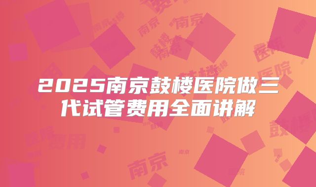 2025南京鼓楼医院做三代试管费用全面讲解