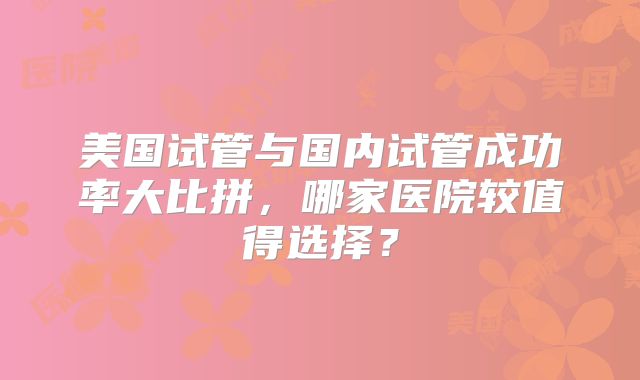 美国试管与国内试管成功率大比拼，哪家医院较值得选择？