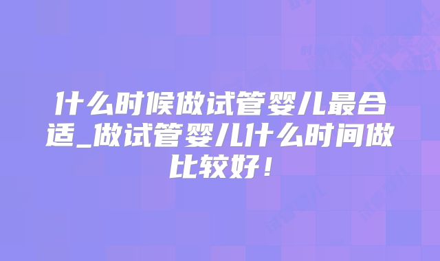 什么时候做试管婴儿最合适_做试管婴儿什么时间做比较好！