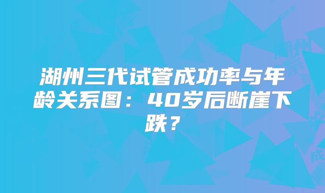 湖州三代试管成功率与年龄关系图：40岁后断崖下跌？