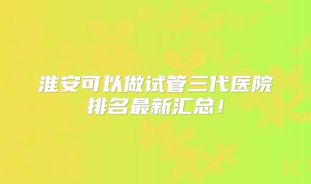 淮安可以做试管三代医院排名最新汇总！