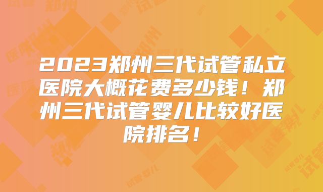 2023郑州三代试管私立医院大概花费多少钱！郑州三代试管婴儿比较好医院排名！
