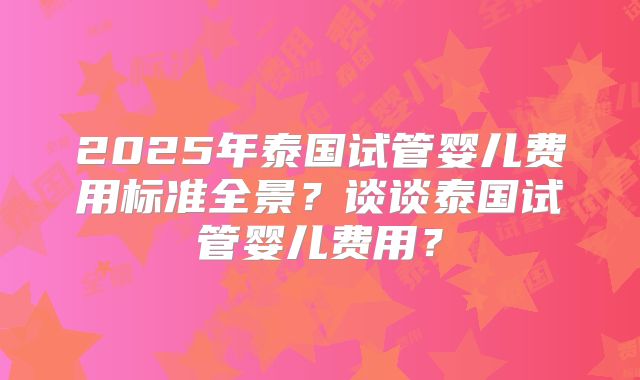 2025年泰国试管婴儿费用标准全景？谈谈泰国试管婴儿费用？