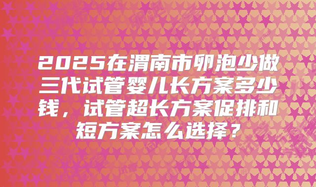 2025在渭南市卵泡少做三代试管婴儿长方案多少钱，试管超长方案促排和短方案怎么选择？