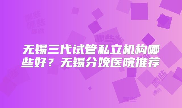 无锡三代试管私立机构哪些好？无锡分娩医院推荐