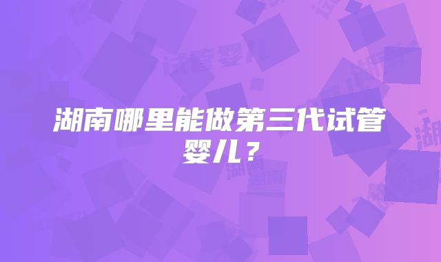 湖南哪里能做第三代试管婴儿？