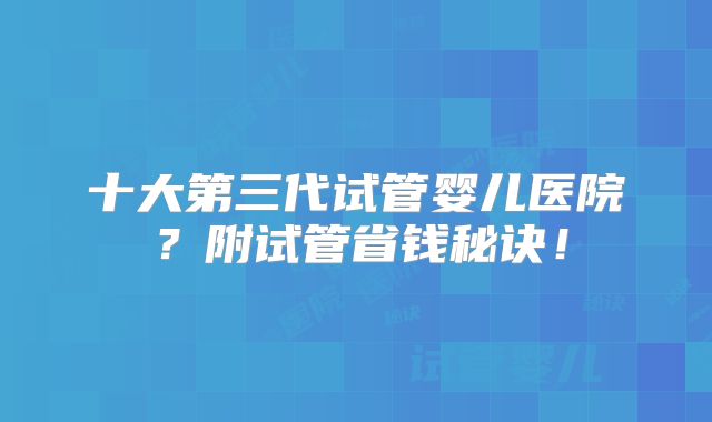 十大第三代试管婴儿医院？附试管省钱秘诀！