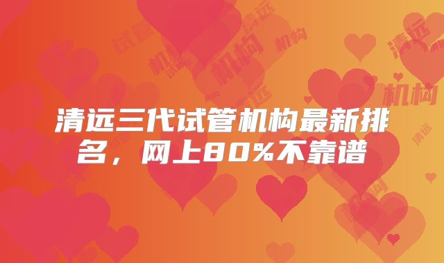 清远三代试管机构最新排名，网上80%不靠谱