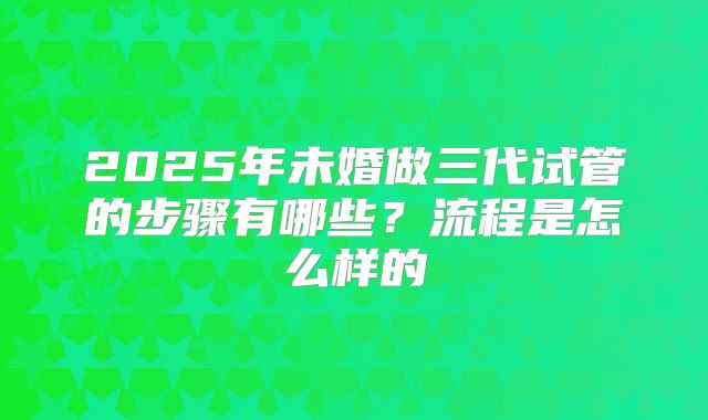 2025年未婚做三代试管的步骤有哪些?流程是怎么样的