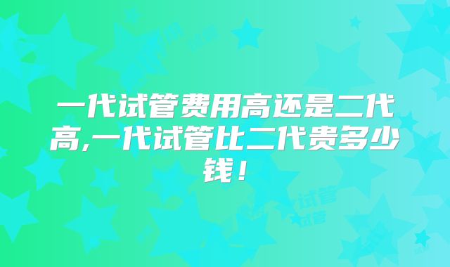 一代试管费用高还是二代高,一代试管比二代贵多少钱！