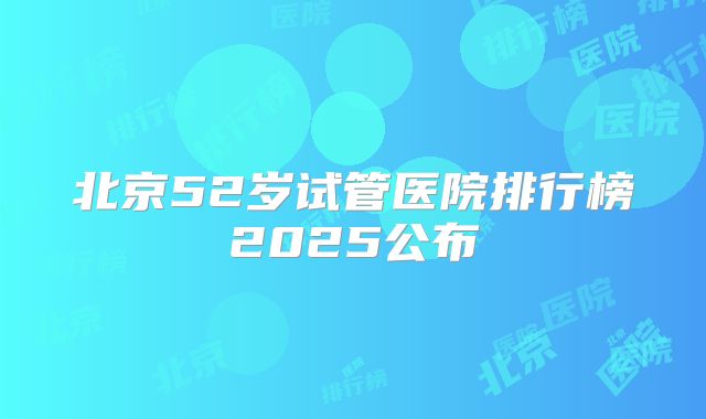 北京52岁试管医院排行榜2025公布