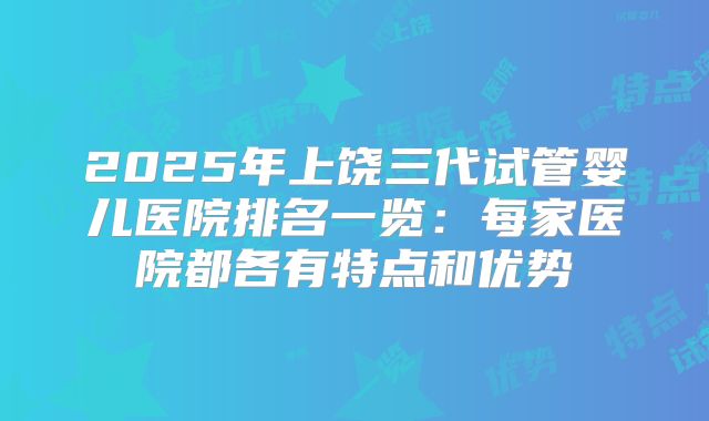 2025年上饶三代试管婴儿医院排名一览：每家医院都各有特点和优势