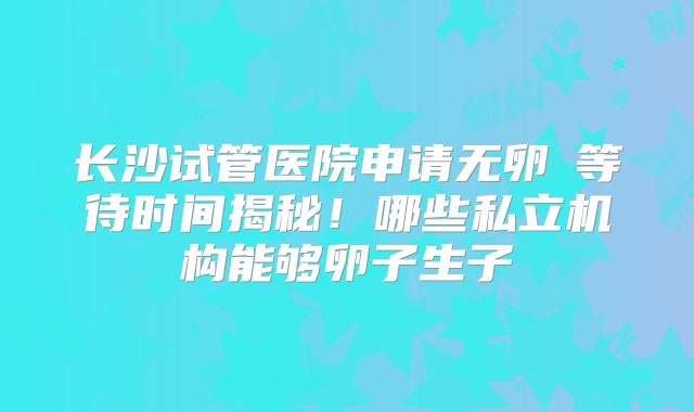 长沙试管医院申请无卵�等待时间揭秘！哪些私立机构能够卵子生子