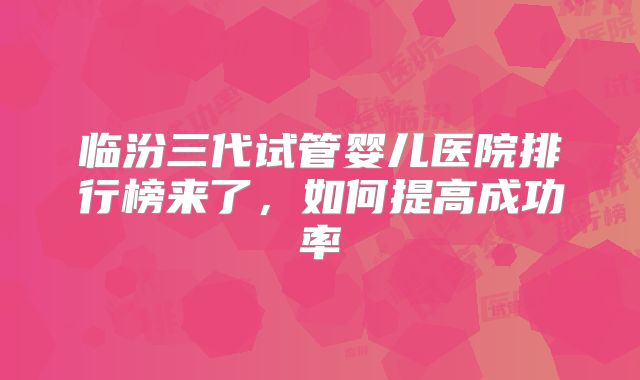 临汾三代试管婴儿医院排行榜来了，如何提高成功率