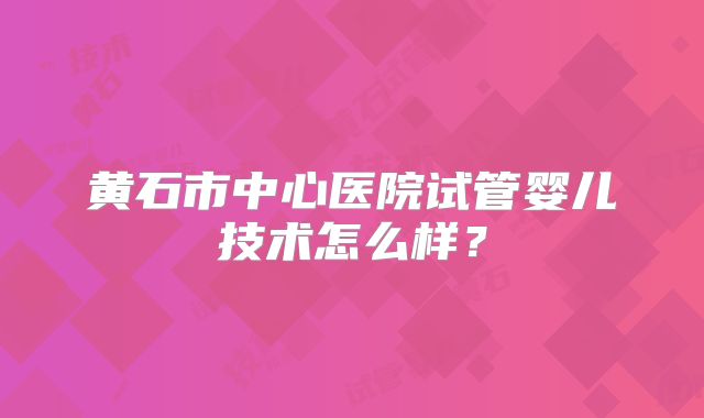 黄石市中心医院试管婴儿技术怎么样?