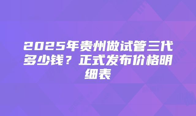 2025年贵州做试管三代多少钱?正式发布价格明细表