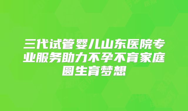 三代试管婴儿山东医院专业服务助力不孕不育家庭圆生育梦想