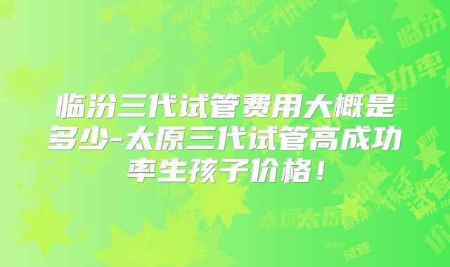 临汾三代试管费用大概是多少-太原三代试管高成功率生孩子价格！