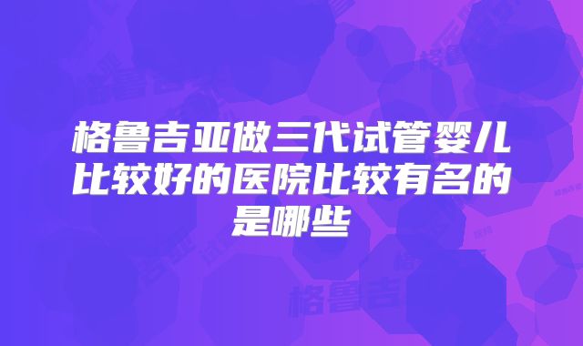 格鲁吉亚做三代试管婴儿比较好的医院比较有名的是哪些