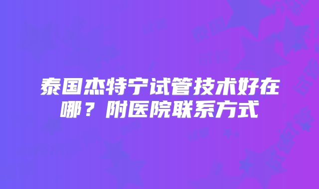 泰国杰特宁试管技术好在哪?附医院联系方式