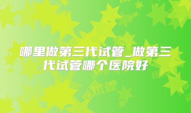 哪里做第三代试管_做第三代试管哪个医院好
