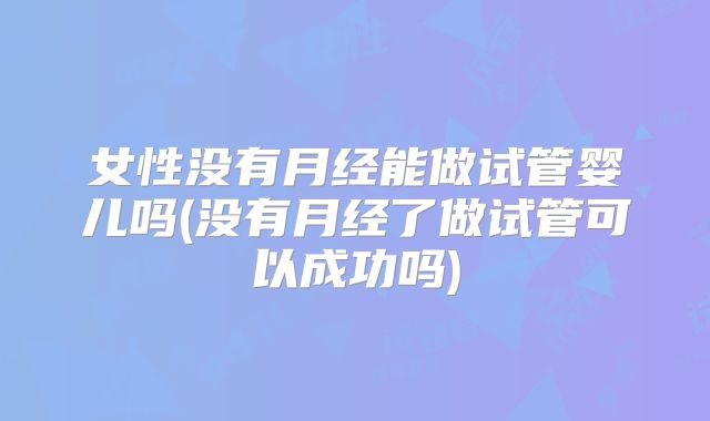 女性没有月经能做试管婴儿吗(没有月经了做试管可以成功吗)