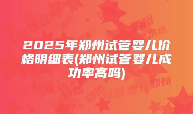 2025年郑州试管婴儿价格明细表(郑州试管婴儿成功率高吗)